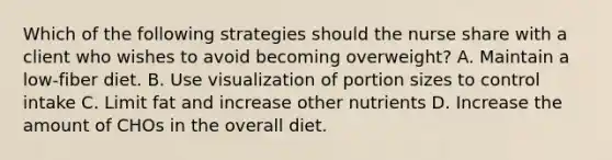 Which of the following strategies should the nurse share with a client who wishes to avoid becoming overweight? A. Maintain a low-fiber diet. B. Use visualization of portion sizes to control intake C. Limit fat and increase other nutrients D. Increase the amount of CHOs in the overall diet.