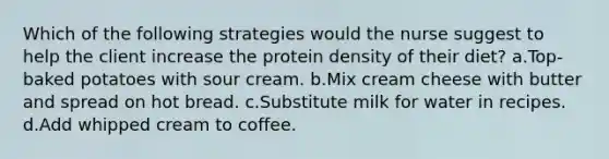 Which of the following strategies would the nurse suggest to help the client increase the protein density of their diet? a.Top-baked potatoes with sour cream. b.Mix cream cheese with butter and spread on hot bread. c.Substitute milk for water in recipes. d.Add whipped cream to coffee.