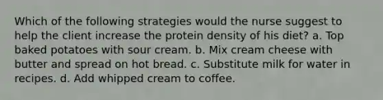 Which of the following strategies would the nurse suggest to help the client increase the protein density of his diet? a. Top baked potatoes with sour cream. b. Mix cream cheese with butter and spread on hot bread. c. Substitute milk for water in recipes. d. Add whipped cream to coffee.