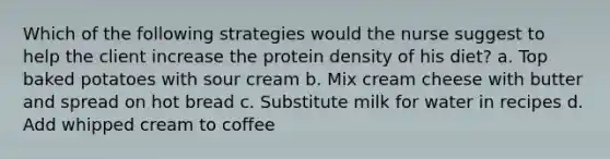 Which of the following strategies would the nurse suggest to help the client increase the protein density of his diet? a. Top baked potatoes with sour cream b. Mix cream cheese with butter and spread on hot bread c. Substitute milk for water in recipes d. Add whipped cream to coffee