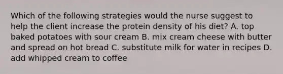 Which of the following strategies would the nurse suggest to help the client increase the protein density of his diet? A. top baked potatoes with sour cream B. mix cream cheese with butter and spread on hot bread C. substitute milk for water in recipes D. add whipped cream to coffee