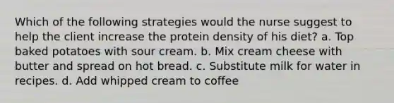 Which of the following strategies would the nurse suggest to help the client increase the protein density of his diet? a. Top baked potatoes with sour cream. b. Mix cream cheese with butter and spread on hot bread. c. Substitute milk for water in recipes. d. Add whipped cream to coffee