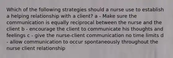 Which of the following strategies should a nurse use to establish a helping relationship with a client? a - Make sure the communication is equally reciprocal between the nurse and the client b - encourage the client to communicate his thoughts and feelings c - give the nurse-client communication no time limits d - allow communication to occur spontaneously throughout the nurse client relationship