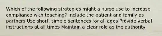 Which of the following strategies might a nurse use to increase compliance with teaching? Include the patient and family as partners Use short, simple sentences for all ages Provide verbal instructions at all times Maintain a clear role as the authority