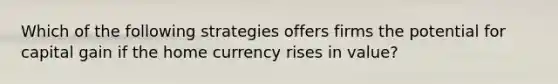 Which of the following strategies offers firms the potential for capital gain if the home currency rises in value?