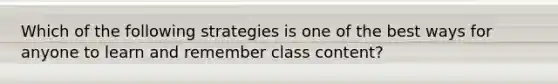 Which of the following strategies is one of the best ways for anyone to learn and remember class content?