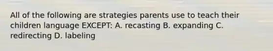 All of the following are strategies parents use to teach their children language EXCEPT: A. recasting B. expanding C. redirecting D. labeling