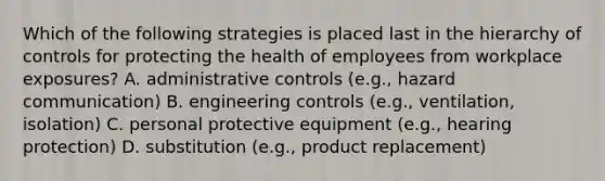 Which of the following strategies is placed last in the hierarchy of controls for protecting the health of employees from workplace exposures? A. administrative controls (e.g., hazard communication) B. engineering controls (e.g., ventilation, isolation) C. personal protective equipment (e.g., hearing protection) D. substitution (e.g., product replacement)