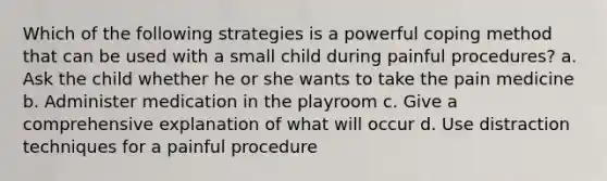 Which of the following strategies is a powerful coping method that can be used with a small child during painful procedures? a. Ask the child whether he or she wants to take the pain medicine b. Administer medication in the playroom c. Give a comprehensive explanation of what will occur d. Use distraction techniques for a painful procedure