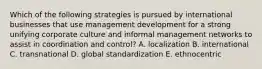 Which of the following strategies is pursued by international businesses that use management development for a strong unifying corporate culture and informal management networks to assist in coordination and control? A. localization B. international C. transnational D. global standardization E. ethnocentric