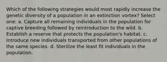 Which of the following strategies would most rapidly increase the genetic diversity of a population in an extinction vortex? Select one: a. Capture all remaining individuals in the population for captive breeding followed by reintroduction to the wild. b. Establish a reserve that protects the population's habitat. c. Introduce new individuals transported from other populations of the same species. d. Sterilize the least fit individuals in the population.