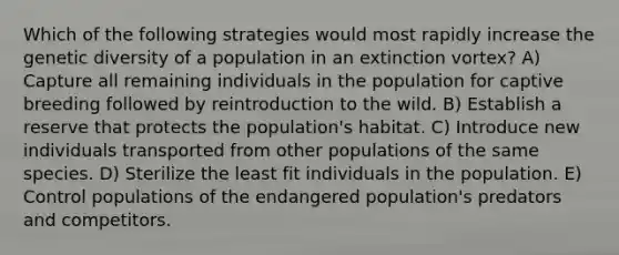 Which of the following strategies would most rapidly increase the genetic diversity of a population in an extinction vortex? A) Capture all remaining individuals in the population for captive breeding followed by reintroduction to the wild. B) Establish a reserve that protects the population's habitat. C) Introduce new individuals transported from other populations of the same species. D) Sterilize the least fit individuals in the population. E) Control populations of the endangered population's predators and competitors.