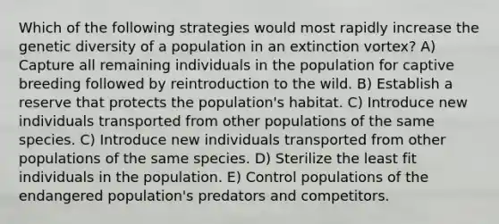 Which of the following strategies would most rapidly increase the genetic diversity of a population in an extinction vortex? A) Capture all remaining individuals in the population for captive breeding followed by reintroduction to the wild. B) Establish a reserve that protects the population's habitat. C) Introduce new individuals transported from other populations of the same species. C) Introduce new individuals transported from other populations of the same species. D) Sterilize the least fit individuals in the population. E) Control populations of the endangered population's predators and competitors.