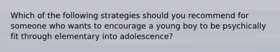 Which of the following strategies should you recommend for someone who wants to encourage a young boy to be psychically fit through elementary into adolescence?