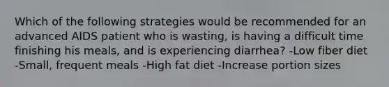 Which of the following strategies would be recommended for an advanced AIDS patient who is wasting, is having a difficult time finishing his meals, and is experiencing diarrhea? -Low fiber diet -Small, frequent meals -High fat diet -Increase portion sizes