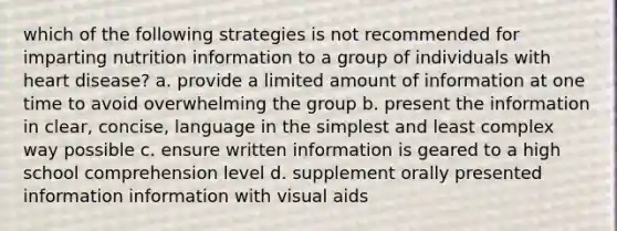 which of the following strategies is not recommended for imparting nutrition information to a group of individuals with heart disease? a. provide a limited amount of information at one time to avoid overwhelming the group b. present the information in clear, concise, language in the simplest and least complex way possible c. ensure written information is geared to a high school comprehension level d. supplement orally presented information information with visual aids