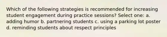 Which of the following strategies is recommended for increasing student engagement during practice sessions? Select one: a. adding humor b. partnering students c. using a parking lot poster d. reminding students about respect principles