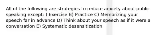 All of the following are strategies to reduce anxiety about public speaking except: ) Exercise B) Practice C) Memorizing your speech far in advance D) Think about your speech as if it were a conversation E) Systematic desensitization