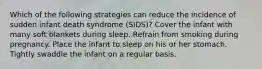 Which of the following strategies can reduce the incidence of sudden infant death syndrome (SIDS)? Cover the infant with many soft blankets during sleep. Refrain from smoking during pregnancy. Place the infant to sleep on his or her stomach. Tightly swaddle the infant on a regular basis.