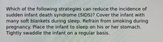 Which of the following strategies can reduce the incidence of sudden infant death syndrome (SIDS)? Cover the infant with many soft blankets during sleep. Refrain from smoking during pregnancy. Place the infant to sleep on his or her stomach. Tightly swaddle the infant on a regular basis.