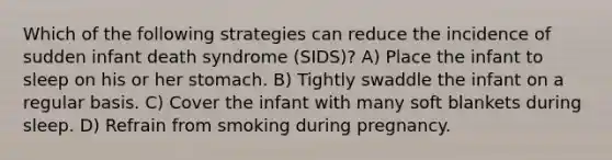 Which of the following strategies can reduce the incidence of sudden infant death syndrome (SIDS)? A) Place the infant to sleep on his or her stomach. B) Tightly swaddle the infant on a regular basis. C) Cover the infant with many soft blankets during sleep. D) Refrain from smoking during pregnancy.