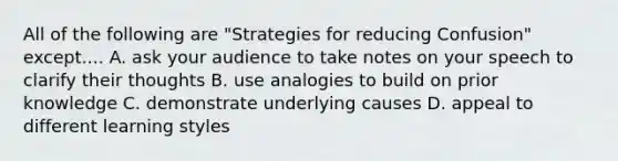 All of the following are "Strategies for reducing Confusion" except.... A. ask your audience to take notes on your speech to clarify their thoughts B. use analogies to build on prior knowledge C. demonstrate underlying causes D. appeal to different learning styles