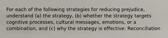 For each of the following strategies for reducing prejudice, understand (a) the strategy, (b) whether the strategy targets cognitive processes, cultural messages, emotions, or a combination, and (c) why the strategy is effective: Reconciliation