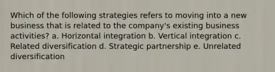 Which of the following strategies refers to moving into a new business that is related to the company's existing business activities? a. <a href='https://www.questionai.com/knowledge/kriduznz2W-horizontal-integration' class='anchor-knowledge'>horizontal integration</a> b. <a href='https://www.questionai.com/knowledge/k6XN2xf3Jy-vertical-integration' class='anchor-knowledge'>vertical integration</a> c. Related diversification d. Strategic partnership e. Unrelated diversification