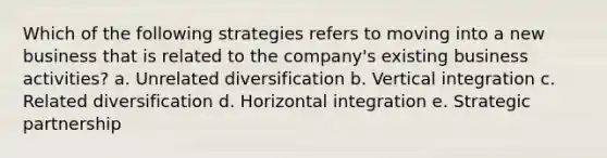 Which of the following strategies refers to moving into a new business that is related to the company's existing business activities? a. Unrelated diversification b. Vertical integration c. Related diversification d. Horizontal integration e. Strategic partnership