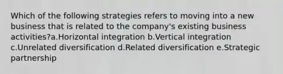 Which of the following strategies refers to moving into a new business that is related to the company's existing business activities?a.Horizontal integration b.Vertical integration c.Unrelated diversification d.Related diversification e.Strategic partnership