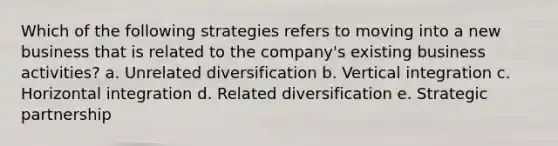 Which of the following strategies refers to moving into a new business that is related to the company's existing business activities? a. Unrelated diversification b. Vertical integration c. Horizontal integration d. Related diversification e. Strategic partnership