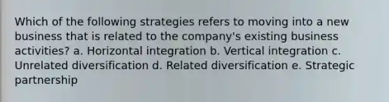 Which of the following strategies refers to moving into a new business that is related to the company's existing business activities? a. Horizontal integration b. Vertical integration c. Unrelated diversification d. Related diversification e. Strategic partnership