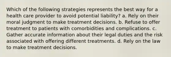 Which of the following strategies represents the best way for a health care provider to avoid potential liability? a. Rely on their moral judgment to make treatment decisions. b. Refuse to offer treatment to patients with comorbidities and complications. c. Gather accurate information about their legal duties and the risk associated with offering different treatments. d. Rely on the law to make treatment decisions.