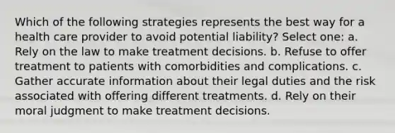 Which of the following strategies represents the best way for a health care provider to avoid potential liability? Select one: a. Rely on the law to make treatment decisions. b. Refuse to offer treatment to patients with comorbidities and complications. c. Gather accurate information about their legal duties and the risk associated with offering different treatments. d. Rely on their moral judgment to make treatment decisions.