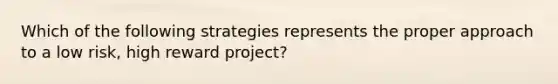 Which of the following strategies represents the proper approach to a low risk, high reward project?