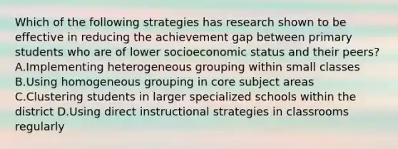 Which of the following strategies has research shown to be effective in reducing the achievement gap between primary students who are of lower socioeconomic status and their peers? A.Implementing heterogeneous grouping within small classes B.Using homogeneous grouping in core subject areas C.Clustering students in larger specialized schools within the district D.Using direct instructional strategies in classrooms regularly