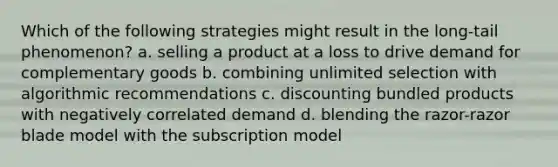 Which of the following strategies might result in the long-tail phenomenon? a. selling a product at a loss to drive demand for complementary goods b. combining unlimited selection with algorithmic recommendations c. discounting bundled products with negatively correlated demand d. blending the razor-razor blade model with the subscription model