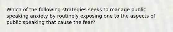 Which of the following strategies seeks to manage public speaking anxiety by routinely exposing one to the aspects of public speaking that cause the fear?