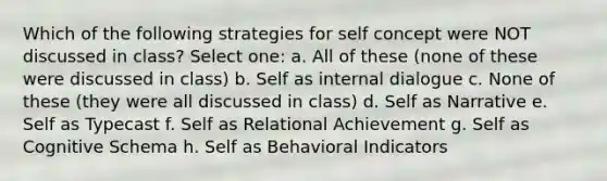 Which of the following strategies for self concept were NOT discussed in class? Select one: a. All of these (none of these were discussed in class) b. Self as internal dialogue c. None of these (they were all discussed in class) d. Self as Narrative e. Self as Typecast f. Self as Relational Achievement g. Self as Cognitive Schema h. Self as Behavioral Indicators