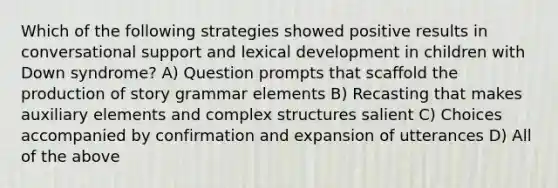 Which of the following strategies showed positive results in conversational support and lexical development in children with Down syndrome? A) Question prompts that scaffold the production of story grammar elements B) Recasting that makes auxiliary elements and complex structures salient C) Choices accompanied by confirmation and expansion of utterances D) All of the above