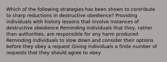 Which of the following strategies has been shown to contribute to sharp reductions in destructive obedience? Providing individuals with history lessons that involve instances of destructive obedience Reminding individuals that they, rather than authorities, are responsible for any harm produced Reminding individuals to slow down and consider their options before they obey a request Giving individuals a finite number of requests that they should agree to obey