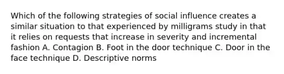 Which of the following strategies of social influence creates a similar situation to that experienced by milligrams study in that it relies on requests that increase in severity and incremental fashion A. Contagion B. Foot in the door technique C. Door in the face technique D. Descriptive norms