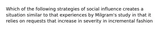 Which of the following strategies of social influence creates a situation similar to that experiences by Milgram's study in that it relies on requests that increase in severity in incremental fashion