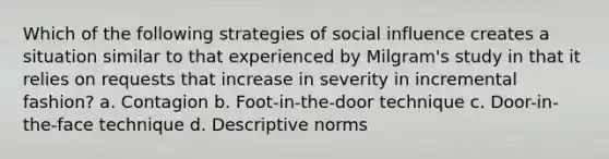 Which of the following strategies of social influence creates a situation similar to that experienced by Milgram's study in that it relies on requests that increase in severity in incremental fashion? a. Contagion b. Foot-in-the-door technique c. Door-in-the-face technique d. Descriptive norms