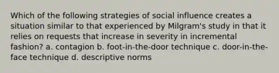 Which of the following strategies of social influence creates a situation similar to that experienced by Milgram's study in that it relies on requests that increase in severity in incremental fashion? a. contagion b. foot-in-the-door technique c. door-in-the-face technique d. descriptive norms