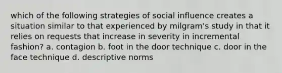 which of the following strategies of social influence creates a situation similar to that experienced by milgram's study in that it relies on requests that increase in severity in incremental fashion? a. contagion b. foot in the door technique c. door in the face technique d. descriptive norms