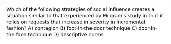 Which of the following strategies of social influence creates a situation similar to that experienced by Milgram's study in that it relies on requests that increase in severity in incremental fashion? A) contagion B) foot-in-the-door technique C) door-in-the-face technique D) descriptive norms