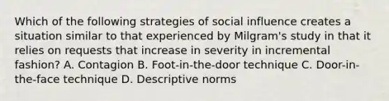 Which of the following strategies of social influence creates a situation similar to that experienced by Milgram's study in that it relies on requests that increase in severity in incremental fashion? A. Contagion B. Foot-in-the-door technique C. Door-in-the-face technique D. Descriptive norms