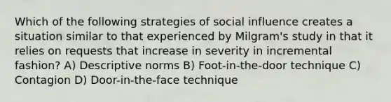 Which of the following strategies of social influence creates a situation similar to that experienced by Milgram's study in that it relies on requests that increase in severity in incremental fashion? A) Descriptive norms B) Foot-in-the-door technique C) Contagion D) Door-in-the-face technique