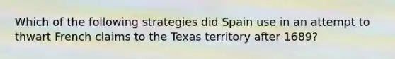 Which of the following strategies did Spain use in an attempt to thwart French claims to the Texas territory after 1689?